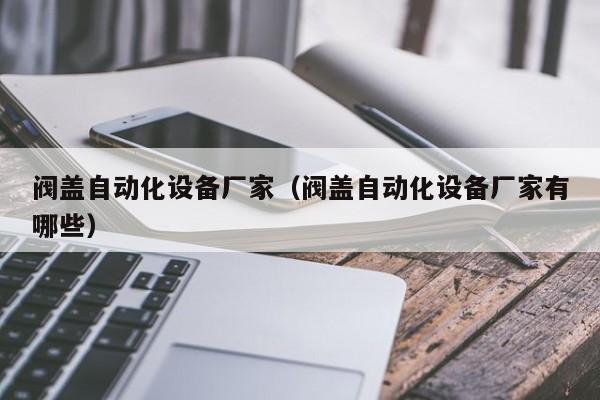 阀盖自动化设备厂家（阀盖自动化设备厂家有哪些）