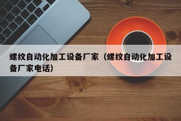 螺纹自动化加工设备厂家（螺纹自动化加工设备厂家电话）