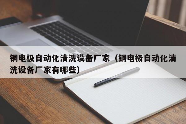 铜电极自动化清洗设备厂家（铜电极自动化清洗设备厂家有哪些）